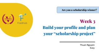Week 3
Build your profile and plan
your “scholarship project”
Thuan Nguyen
Evey
Are you a scholarship winner?
 