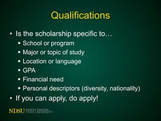 Qualifications
• Is the scholarship specific to…







School or program
Major or topic of study
Location or language
GPA
Financial need
Personal descriptors (diversity, nationality)

• If you can apply, do apply!

 