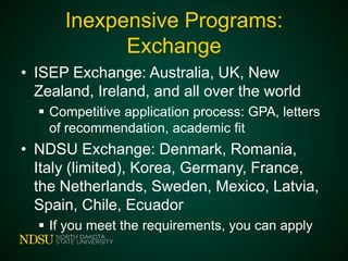 Inexpensive Programs:
Exchange
• ISEP Exchange: Australia, UK, New
Zealand, Ireland, and all over the world
 Competitive application process: GPA, letters
of recommendation, academic fit

• NDSU Exchange: Denmark, Romania,
Italy (limited), Korea, Germany, France,
the Netherlands, Sweden, Mexico, Latvia,
Spain, Chile, Ecuador
 If you meet the requirements, you can apply

 