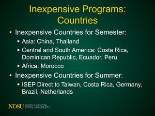 Inexpensive Programs:
Countries
• Inexpensive Countries for Semester:
 Asia: China, Thailand
 Central and South America: Costa Rica,
Dominican Republic, Ecuador, Peru
 Africa: Morocco

• Inexpensive Countries for Summer:
 ISEP Direct to Taiwan, Costa Rica, Germany,
Brazil, Netherlands

 