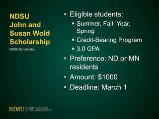 NDSU
John and
Susan Wold
Scholarship
NDSU Scholarship

• Eligible students:
 Summer, Fall, Year,
Spring
 Credit-Bearing Program
 3.0 GPA

• Preference: ND or MN
residents
• Amount: $1000
• Deadline: March 1

 