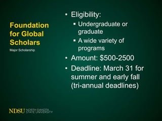 • Eligibility:
Foundation
for Global
Scholars
Major Scholarship

 Undergraduate or
graduate
 A wide variety of
programs

• Amount: $500-2500
• Deadline: March 31 for
summer and early fall
(tri-annual deadlines)

 
