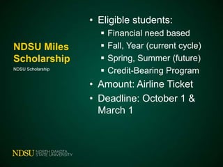 • Eligible students:
NDSU Miles
Scholarship
NDSU Scholarship






Financial need based
Fall, Year (current cycle)
Spring, Summer (future)
Credit-Bearing Program

• Amount: Airline Ticket
• Deadline: October 1 &
March 1

 