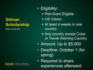 • Eligibility:
Gilman
Scholarship
Major Scholarship

 Pell-Grant Eligible
 US Citizen
 At least 4 weeks in one
country
 Any country except Cuba
or Travel Warning Country

• Amount: Up to $5,000
• Deadline: October 1 (for
spring)
• Required to share
experiences afterward

 