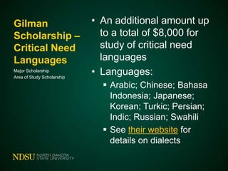 Gilman
Scholarship –
Critical Need
Languages
Major Scholarship
Area of Study Scholarship

• An additional amount up
to a total of $8,000 for
study of critical need
languages
• Languages:
 Arabic; Chinese; Bahasa
Indonesia; Japanese;
Korean; Turkic; Persian;
Indic; Russian; Swahili
 See their website for
details on dialects

 