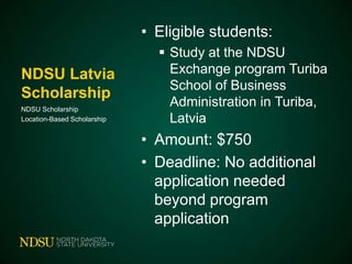 • Eligible students:
NDSU Latvia
Scholarship
NDSU Scholarship
Location-Based Scholarship

 Study at the NDSU
Exchange program Turiba
School of Business
Administration in Turiba,
Latvia

• Amount: $750
• Deadline: No additional
application needed
beyond program
application

 