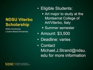 • Eligible Students:
NDSU Viterbo
Scholarship
NDSU Scholarship
Location-Based Scholarship

 Art major to study at the
Montserrat College of
Art/Viterbo, Italy
 Summer semester

• Amount: $3,500
• Deadline: varies
• Contact
Michael.J.Strand@ndsu.
edu for more information

 