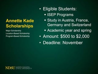• Eligible Students:
Annette Kade
Scholarships
Major Scholarship
Location-Based Scholarship
Program-Based Scholarship

 ISEP Programs
 Study in Austria, France,
Germany and Switzerland
 Academic year and spring

• Amount: $500 to $2,000
• Deadline: November

 