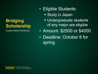 • Eligible Students:
Bridging
Scholarship
Location-Based Scholarship

 Study in Japan
 Undergraduate students
of any major are eligible

• Amount: $2500 or $4000
• Deadline: October 8 for
spring

 