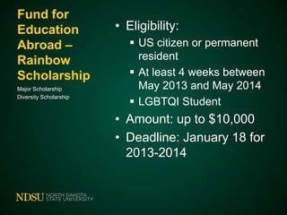 Fund for
Education
Abroad –
Rainbow
Scholarship
Major Scholarship
Diversity Scholarship

• Eligibility:
 US citizen or permanent
resident
 At least 4 weeks between
May 2013 and May 2014
 LGBTQI Student

• Amount: up to $10,000
• Deadline: January 18 for
2013-2014

 