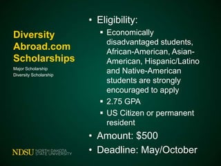 • Eligibility:
Diversity
Abroad.com
Scholarships
Major Scholarship
Diversity Scholarship

 Economically
disadvantaged students,
African-American, AsianAmerican, Hispanic/Latino
and Native-American
students are strongly
encouraged to apply
 2.75 GPA
 US Citizen or permanent
resident

• Amount: $500
• Deadline: May/October

 