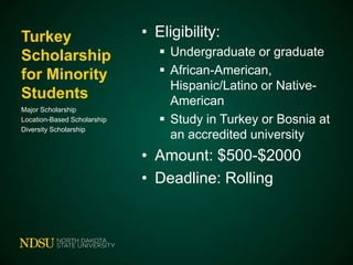 Turkey
Scholarship
for Minority
Students
Major Scholarship
Location-Based Scholarship
Diversity Scholarship

• Eligibility:
 Undergraduate or graduate
 African-American,
Hispanic/Latino or NativeAmerican
 Study in Turkey or Bosnia at
an accredited university

• Amount: $500-$2000
• Deadline: Rolling

 