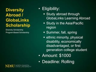 Diversity
Abroad /
GlobaLinks
Scholarship
Diversity Scholarship
Program-Based Scholarship

• Eligibility:
 Study abroad through
GlobaLinks Learning Abroad
 Study in the Asia/Pacific
region
 Summer, fall, spring
 ethnic minority, physical
disability, economically
disadvantaged, or first
generation college student

• Amount: $1000
• Deadline: Rolling

 