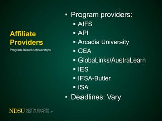 • Program providers:
Affiliate
Providers
Program-Based Scholarships










AIFS
API
Arcadia University
CEA
GlobaLinks/AustraLearn
IES
IFSA-Butler
ISA

• Deadlines: Vary

 