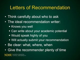Letters of Recommendation
• Think carefully about who to ask
• The ideal recommendation writer:





Knows you well
Can write about your academic potential
Would speak highly of you
Will actually submit your recommendation

• Be clear: what, where, when
• Give the recommender plenty of time

 