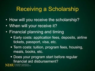 Receiving a Scholarship
• How will you receive the scholarship?
• When will your receive it?
• Financial planning and timing
 Early costs: application fees, deposits, airline
tickets, passport, visa, etc.
 Term costs: tuition, program fees, housing,
meals, books, etc.
 Does your program start before regular
financial aid disbursement?

 