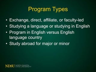 Program Types
• Exchange, direct, affiliate, or faculty-led
• Studying a language or studying in English
• Program in English versus English
language country
• Study abroad for major or minor

 