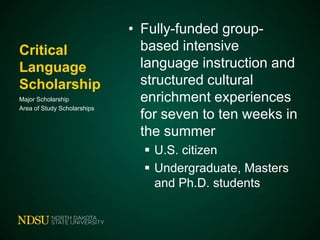 Critical
Language
Scholarship
Major Scholarship
Area of Study Scholarships

• Fully-funded groupbased intensive
language instruction and
structured cultural
enrichment experiences
for seven to ten weeks in
the summer
 U.S. citizen
 Undergraduate, Masters
and Ph.D. students

 