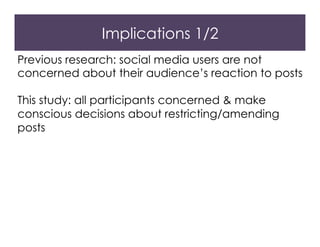 Implications 1/2
Previous research: social media users are not
concerned about their audience’s reaction to posts
This study: all participants concerned & make
conscious decisions about restricting/amending
posts
 