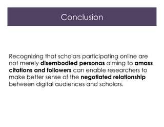 Conclusion
Recognizing that scholars participating online are
not merely disembodied personas aiming to amass
citations and followers can enable researchers to
make better sense of the negotiated relationship
between digital audiences and scholars.
 