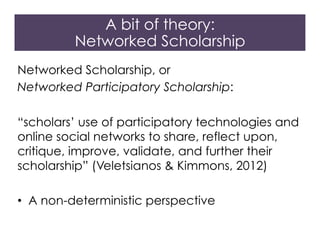 Networked Scholarship, or
Networked Participatory Scholarship:
“scholars’ use of participatory technologies and
online social networks to share, reflect upon,
critique, improve, validate, and further their
scholarship” (Veletsianos & Kimmons, 2012)
•  A non-deterministic perspective
A bit of theory:
Networked Scholarship
 