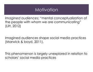 Motivation
Imagined audiences: “mental conceptualization of
the people with whom we are communicating”
(Litt, 2012)
Imagined audiences shape social media practices
(Marwick & boyd, 2011).
This phenomenon is largely unexplored in relation to
scholars’ social media practices
 