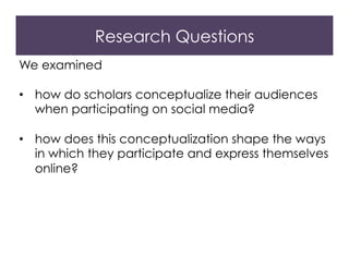 Research Questions
We examined
•  how do scholars conceptualize their audiences
when participating on social media?
•  how does this conceptualization shape the ways
in which they participate and express themselves
online?
 
