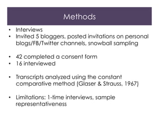 Methods
•  Interviews
•  Invited 5 bloggers, posted invitations on personal
blogs/FB/Twitter channels, snowball sampling
•  42 completed a consent form
•  16 interviewed
•  Transcripts analyzed using the constant
comparative method (Glaser & Strauss, 1967)
•  Limitations: 1-time interviews, sample
representativeness
 