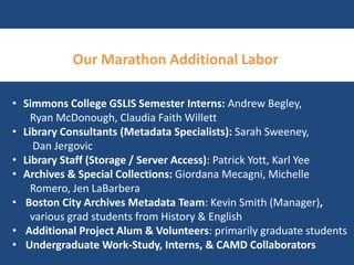 Our Marathon Additional Labor 
• Simmons College GSLIS Semester Interns: Andrew Begley, 
Ryan McDonough, Claudia Faith Willett 
• Library Consultants (Metadata Specialists): Sarah Sweeney, 
Dan Jergovic 
• Library Staff (Storage / Server Access): Patrick Yott, Karl Yee 
• Archives & Special Collections: Giordana Mecagni, Michelle 
Romero, Jen LaBarbera 
• Boston City Archives Metadata Team: Kevin Smith (Manager), 
various grad students from History & English 
• Additional Project Alum & Volunteers: primarily graduate students 
• Undergraduate Work-Study, Interns, & CAMD Collaborators 
 