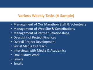 VariousWeekly Tasks (A Sample) 
• Management of Our Marathon Staff & Volunteers 
• Management of Web Site & Contributions 
• Management of Partner Relationships 
• Oversight of Project Finances 
• Overall Project Development 
• Social Media Outreach 
• Interviews with Media & Academics 
• Oral History Work 
• Emails 
• Emails 
 