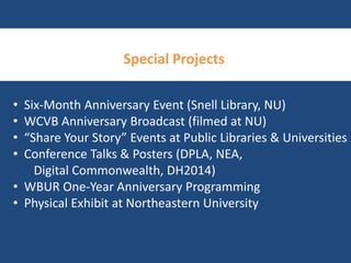 Special Projects 
• Six-Month Anniversary Event (Snell Library, NU) 
• WCVB Anniversary Broadcast (filmed at NU) 
• “Share Your Story” Events at Public Libraries & Universities 
• Conference Talks & Posters (DPLA, NEA, 
Digital Commonwealth, DH2014) 
• WBUR One-Year Anniversary Programming 
• Physical Exhibit at Northeastern University 
 