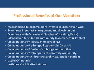 Professional Benefits of Our Marathon 
• Motivated me to become more invested in dissertation work 
• Experience in project management and development 
• Experience with Omeka and Neatline (Consulting Work) 
• Introduction to wider DH community (conferences & Twitter) 
• Collaborations w/ faculty members at NU 
• Collaborations w/ other grad students in DH at NU 
• Collaborations w/ Boston-Cambridge communities 
• Collaborations w/ other parts of university community 
• Collaborations with librarians, archivists, public historians 
• Useful CV material 
• Invitations to talks like this one 
 