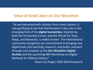 Value of Grad Labor on Our Marathon 
“As we interacted with scholars from many nations, it 
was gratifying to see that Northeastern's key role in the 
emerging field of the digital humanities, fostered by 
both the Humanities Center and the NULab for Texts, 
Maps, and Networks, is widely known. The international 
community recognizes our commitment to bringing new 
digital tools into teaching, research, and public outreach 
through such projects as the Our Marathon Digital 
Archive and the upcoming NEH Workshop on Digital 
Methods for Military History.” 
-Dean Uta Poiger, CSSH (Northeastern) 
 