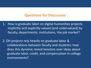 Questions for Discussion 
1. How is graduate labor on digital humanities projects 
implicitly and explicitly valued (and undervalued) by 
faculty, departments, institutions, the job market? 
2. DH projects rely heavily on graduate labor & 
collaborations between faculty and students: how 
does this dynamic reveal tensions over ideas about 
graduate labor, credit, and compensation in college 
environments? 
 