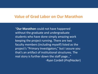 Value of Grad Labor on Our Marathon 
“Our Marathon could not have happened 
without the graduate and undergraduate 
students who have done simply amazing work 
keeping the project running. There are two 
faculty members (including myself) listed as the 
project’s “Primary Investigators,” but I assure you 
that’s an artifact of institutional structures. The 
real story is further down the staff page…” 
-Ryan Cordell (ProfHacker) 
 