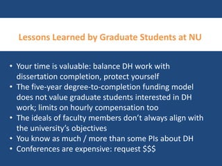 Lessons Learned by Graduate Students at NU 
• Your time is valuable: balance DH work with 
dissertation completion, protect yourself 
• The five-year degree-to-completion funding model 
does not value graduate students interested in DH 
work; limits on hourly compensation too 
• The ideals of faculty members don’t always align with 
the university’s objectives 
• You know as much / more than some PIs about DH 
• Conferences are expensive: request $$$ 
 