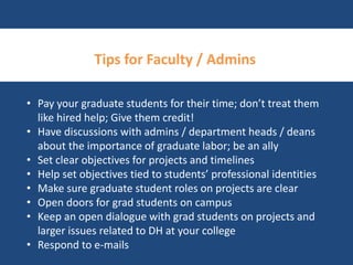 Tips for Faculty / Admins 
• Pay your graduate students for their time; don’t treat them 
like hired help; Give them credit! 
• Have discussions with admins / department heads / deans 
about the importance of graduate labor; be an ally 
• Set clear objectives for projects and timelines 
• Help set objectives tied to students’ professional identities 
• Make sure graduate student roles on projects are clear 
• Open doors for grad students on campus 
• Keep an open dialogue with grad students on projects and 
larger issues related to DH at your college 
• Respond to e-mails 
 