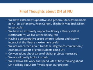 Final Thoughts about DH at NU 
• We have extremely supportive and generous faculty members 
at NU: Julia Flanders, Ryan Cordell, Elizabeth Maddock Dillon 
in particular 
• We have an extremely supportive library / library staff at 
Northeastern; we live at the library, tbh 
• Having a collaborative space where students and faculty 
interact at the library is extremely useful 
• We are concerned about trends re: degree-to-completion / 
economic support of grad students doing DH 
• Conversations about value of digital projects necessary 
• We are all pretty broke / in debt 
• We still love DH work and spend lots of time thinking about 
DH / talking about DH / working on our projects 
 