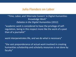 Julia Flanders on Labor 
“Time, Labor, and ‘Alternate Careers’ in Digital Humanities 
Knowledge Work” 
Debates in the Digital Humanities (2012) 
“academic work is considered to have the privilege of self-regulation, 
being in this respect more like the work of a poet 
than of a journalist” 
work interpenetrates life, and we do what is necessary” 
“the vast preponderance of actual work involved in creating 
humanities scholarship and scholarly resources is not done by 
faculty” 
 