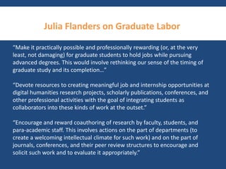Julia Flanders on Graduate Labor 
“Make it practically possible and professionally rewarding (or, at the very 
least, not damaging) for graduate students to hold jobs while pursuing 
advanced degrees. This would involve rethinking our sense of the timing of 
graduate study and its completion…” 
“Devote resources to creating meaningful job and internship opportunities at 
digital humanities research projects, scholarly publications, conferences, and 
other professional activities with the goal of integrating students as 
collaborators into these kinds of work at the outset.” 
“Encourage and reward coauthoring of research by faculty, students, and 
para-academic staff. This involves actions on the part of departments (to 
create a welcoming intellectual climate for such work) and on the part of 
journals, conferences, and their peer review structures to encourage and 
solicit such work and to evaluate it appropriately.” 
 