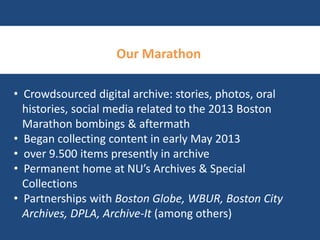Our Marathon 
• Crowdsourced digital archive: stories, photos, oral 
histories, social media related to the 2013 Boston 
Marathon bombings & aftermath 
• Began collecting content in early May 2013 
• over 9.500 items presently in archive 
• Permanent home at NU’s Archives & Special 
Collections 
• Partnerships with Boston Globe, WBUR, Boston City 
Archives, DPLA, Archive-It (among others) 
 