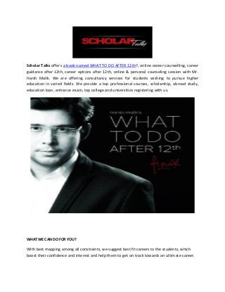 Scholar Talks offers a book named WHAT TO DO AFTER 12th?, online career counselling, career
guidance after 12th, career options after 12th, online & personal counseling session with Mr.
Harsh Malik. We are offering consultancy services for students wishing to pursue higher
education in varied fields. We provide a top professional courses, scholarship, abroad study,
education loan, entrance exam, top college and universities registering with us.
WHAT WE CAN DO FOR YOU?
With best mapping among all constraints, we suggest best fit careers to the students, which
boost their confidence and interest and help them to get on track towards an ultimate career.
 