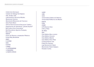 · ANEC
· C A ESNE
· CIEC
· CLAYSS
· LUMSA
· U LATERANENSE
· U NAVARRA
· U SANTA CROCE
· UADE
· UBA
· UCA
· Universidad Católica de Valencia
· Universidad Politécnica de Madrid
· UNSTA
· USAL
· USAM
· UTN Buenos Aires
· UTN La Plata
· AC Milán
· AFA
· Club Atlético Boca Juniors
· Club Atlético Huracán
· Club Atlético Madrid
· Club Atlético River Plate
· Comprometerse más
· Fútbol Por Siempre
· Liga Nacional de Fútbol
· Movimiento Fútbol Callejero
· Pantalón Cortito
¡Agradecemos a quienes nos apoyan!
· Institut des Ameriques
· Instituto de Diálogo Iterreligioso
· IOK, Tendler, CVC
· Latimoamérica Servicios Móviles
· Mostrando Caminos
· Movimiento Misioneros de Francisco
· Obra Padre Mario
· Oﬁcina Internacional de Educación Católica
· Organización de Voluntarios “¿Dónde Ayudo?”
· Red Cultura Viva Comunitaria
· Red Educadores Agrarios Paraguay
· Red Unes
· SMATA
· Unión de Obreros y empleados Plásticos
· United Way Worldwide
 
