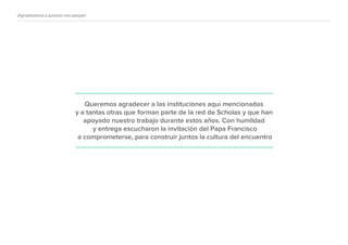 ¡Agradecemos a quienes nos apoyan!
Queremos agradecer a las instituciones aquí mencionadas
y a tantas otras que forman parte de la red de Scholas y que han
apoyado nuestro trabajo durante estos años. Con humildad
y entrega escucharon la invitación del Papa Francisco
a comprometerse, para construir juntos la cultura del encuentro
 