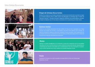 Sobre Scholas Occurrentes
Scholas es una entidad internacional de bien público sin ﬁnes de lucro impulsada por el Papa
Francisco que trabaja con escuelas y comunidades educativas tanto públicas como privadas, de
todas las confesiones religiosas y laicas para restablecer el pacto educativo. Como organización de
la sociedad civil busca el compromiso de todos los actores sociales para implementar la cultura del
encuentro por la paz por intermedio de la educación.
Transformar el mundo en un aula sin paredes en donde todos los chicos del mundo estén
integrados y en paz.
Generar un cambio paradigmático en la educación a través de la integración de las comunidades
educativas con foco en las de menores recursos mediante el compromiso de todos. Apoyándose en
la tecnología para diseñar el aula global con la complementación del arte y del deporte, recuperan-
do así el pacto educativo para hacer realidad una sociedad integrada y en paz.
Quiénes Somos
Scholas Occurrentes es una iniciativa destinada a los jóvenes del mundo entero que tiene su origen
en la Ciudad de Buenos Aires en 2001 cuando Jorge Bergoglio era Arzobispo bajo el nombre de
“Escuela de Vecinos” y "Escuelas Hermanas", integrando estudiantes de escuelas públicas y privadas,
de todas las religiones con el ﬁn de educar a los jóvenes en el compromiso por el bien común.
Origen de Scholas Occurrentes
Misión
Visión
 