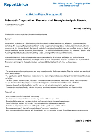 Find Industry reports, Company profiles
ReportLinker                                                                           and Market Statistics



                                               >> Get this Report Now by email!

Scholastic Corporation - Financial and Strategic Analysis Review
Published on February 2009

                                                                                                                    Report Summary

Scholastic Corporation - Financial and Strategic Analysis Review


Summary


Scholastic Inc. (Scholastic) is a media company with its focus on publishing and distribution of children's books and education
technology. The company offerings include children's books, magazines, technology-based products, teacher materials, television
programming, film, videos and toys. It distributes its products through school-based book clubs and book fairs, as well as directly to
schools and libraries, through retail stores and the internet.     The company operates its business in four segments: Children's Book
Publishing and Distribution; Educational Publishing; Media, Licensing and Advertising; and International.


This report presents an in-depthbusiness, strategic and financial analysis of Scholastic Corporation. The report provides a
comprehensive insight into the company, including business structure and operations, executive biographies and key competitors.
The hallmark of the report is the detailed strategic analysis and Global Markets Direct's views on the company.


Scope


' The company's strengths and weaknesses and areas of development or decline are analyzed. Financial, strategic and operational
factors are considered.
' The opportunities open to the company are considered and its growth potential assessed. Competitive or technological threats are
highlighted.
' The report contains critical company information ' business structure and operations, the company history, major products and
services, key competitors, key employees and executive biographies, different locations and important subsidiaries.
' It provides detailed financial ratios for the past five years as well as interim ratios for the last four quarters.
' Financial ratios include profitability, margins and returns, liquidity and leverage, financial position and efficiency ratios.


Reasons to buy


' A quick 'one-stop-shop' to understand the company.
' Enhance business/sales activities by understanding customers' businesses better.
' Get detailed information and financial & strategic analysis on companies operating in your industry.
' Identify prospective partners and suppliers ' with key data on their businesses and locations.
' Capitalize on competitors' weaknesses and target the market opportunities available to them.
' Compare your company's financial trends with those of your peers / competitors.
' Scout for potential acquisition targets, with detailed insight into the companies' strategic, financial and operational performance.




                                                                                                                    Table of Content



Scholastic Corporation - Financial and Strategic Analysis Review                                                                   Page 1/5
 