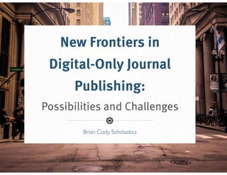 Brian Cody, Scholastica
New Frontiers in
Digital-Only Journal
Publishing:
Possibilities and Challenges
Brian Cody, Scholastica
 