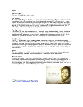 Melissa

Title and Author
The Story of Ruby Bridges Robert Coles

Plot Summary
The story of Ruby Bridges is about a young African American girl whose story will go on in history as one of
the first black children to attend an all-white elementary school. Taking place in the 1960’s during a time of
extreme racial tensions and segregation, the story tells the tale of the plight of this young girl as she bravely
sets out to change the course of the United States forever. Through courage, faith and determination, Ruby
endures the harsh hands of prejudice and injustice to break through the walls of segregation. Her story is
truly inspiring and a prime example of the strength and power of our youth.

Plot High Point
The climax of the story takes place when Ruby is positioned in front of the school with a mob of angry white
people screaming obscenities and threats of violence at her and she stops in front of them and closes her
eyes and seems to be speaking to them. Then she walks into the school building. Later in the story we find
out that Ruby was actually praying for them. She was asking God to forgive them for their actions.

Main Characters
1. Ruby is a brave girl who is pure and wise in a way only children can be. She exhibits good morals and
values. She also understands forgiveness. She is very courageous, and can also be viewed as a hero for her
courageous actions. 2. Mrs. Henry can be viewed as being thoughtful and kind. She tried to make Ruby’s
experience as positive as could be given the circumstances. Mrs. Henry can also be viewed as a progressive
thinker since she was willing to teacher Ruby despite the views of the majority of people in that area during
that time period.

Setting
This story took place in the 1960’s during the time when the U.S. was in the process of changing laws and
integrating the South. Ruby was attending William Franz Elementary School in New Orleans.

Personal Opinion
In my opinion, this was a great story. I like the fact that it is based on actual events that have occurred in
history. It also exemplifies the courage that children possess to achieve goals and overcome differences. It
also personifies the message of tolerance and acceptance. Segregation was a horrid period of time for
African Americans. Their plight has been a continuing struggle throughout United States history. This story is
one of many that help us reflect on the history of our nation.




TM ©
 & 2004-1996 Scholastic Inc. All rights reserved.
Read our Privacy Policy Statement | Terms of Use
 