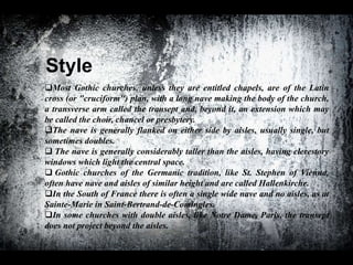 Style
Most Gothic churches, unless they are entitled chapels, are of the Latin
cross (or "cruciform") plan, with a long nave making the body of the church,
a transverse arm called the transept and, beyond it, an extension which may
be called the choir, chancel or presbytery.
The nave is generally flanked on either side by aisles, usually single, but
sometimes doubles.
 The nave is generally considerably taller than the aisles, having clerestory
windows which light the central space.
 Gothic churches of the Germanic tradition, like St. Stephen of Vienna,
often have nave and aisles of similar height and are called Hallenkirche.
In the South of France there is often a single wide nave and no aisles, as at
Sainte-Marie in Saint-Bertrand-de-Comingles.
In some churches with double aisles, like Notre Dame, Paris, the transept
does not project beyond the aisles.
 