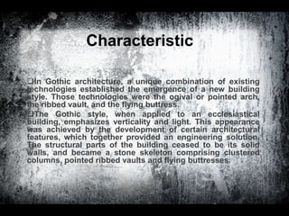 Characteristic
In Gothic architecture, a unique combination of existing
technologies established the emergence of a new building
style. Those technologies were the ogival or pointed arch,
the ribbed vault, and the flying buttress.
The Gothic style, when applied to an ecclesiastical
building, emphasizes verticality and light. This appearance
was achieved by the development of certain architectural
features, which together provided an engineering solution.
The structural parts of the building ceased to be its solid
walls, and became a stone skeleton comprising clustered
columns, pointed ribbed vaults and flying buttresses.
 